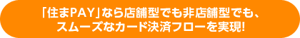 「住まPAY」なら店舗型でも非店舗型でも、スムーズなカード決済フローを実現！