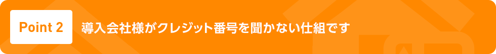 Point2 業界初※ 導入会社様がクレジット番号を聞かない仕組です