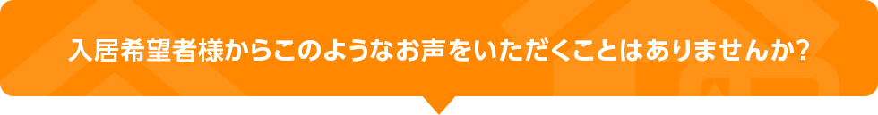 入居希望者様からこのようなお声をいただくことはありませんか？