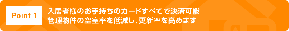 Point1 入居者様のお手持ちのカードすべてで決済可能管理物件の空室率を低減し、更新率を高めます