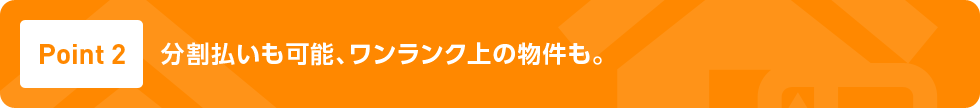 Point2 分割払いも可能、ワンランク上の物件も。