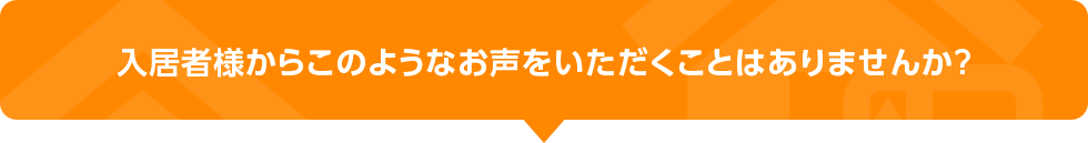 入居者様からこのようなお声をいただくことはありませんか？