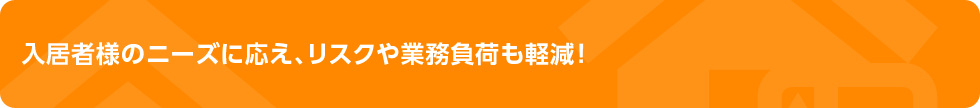 入居者様のニーズに応え、リスクや業務負荷も軽減！