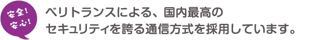 ベリトランスによる、国内最高のセキュリティを誇る通信方式を採用しています。