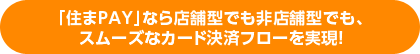 「住まPAY」なら店舗型でも非店舗型でも、スムーズなカード決済フローを実現!