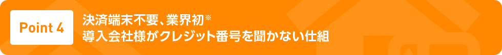 Point4 決済端末不要、業界初※ 導入会社様がクレジット番号を聞かない仕組