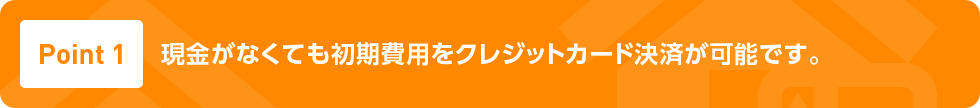 Point1 現金がなくても初期費用​をクレジットカード決済が​可能です。